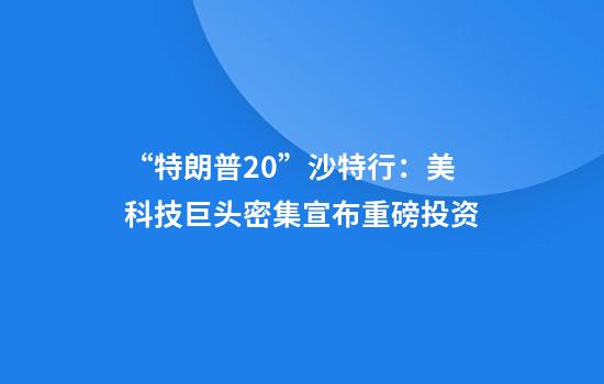 “特朗普2.0”沙特行：美科技巨头密集宣布重磅投资
