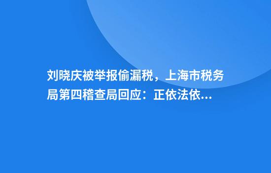 刘晓庆被举报偷漏税，上海市税务局第四稽查局回应：正依法依规办理
