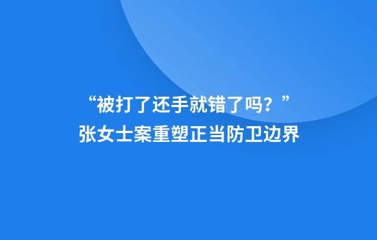 “被打了还手就错了吗？”张女士案重塑正当防卫边界