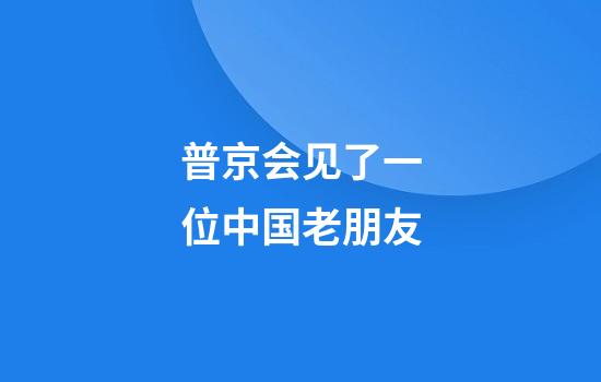 普京会见了一位中国老朋友
