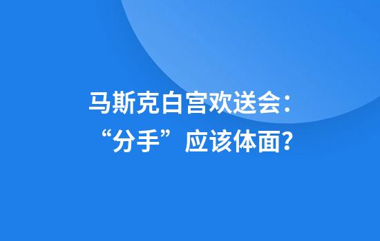 马斯克白宫欢送会：“分手”应该体面？