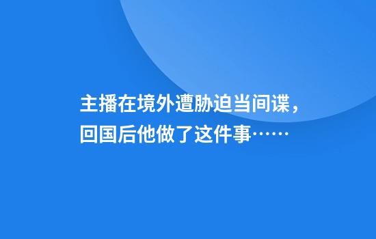 主播在境外遭胁迫当间谍,回国后他做了这件事……