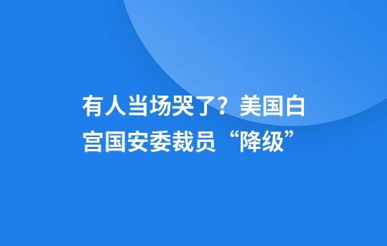 有人当场哭了？美国白宫国安委裁员“降级”