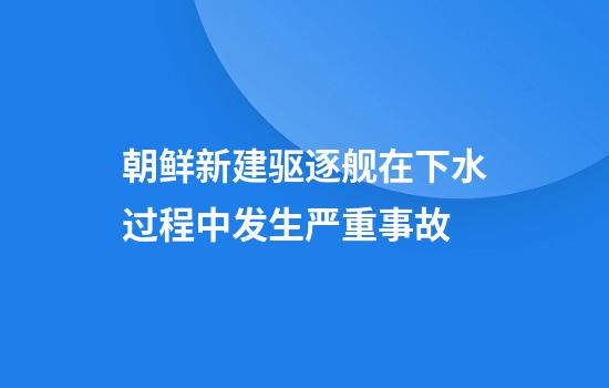 朝鲜新建驱逐舰在下水过程中发生严重事故