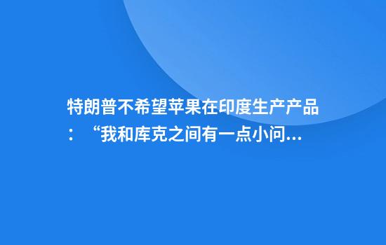 特朗普不希望苹果在印度生产产品：“我和库克之间有一点小问题”