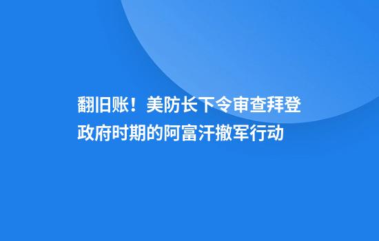 翻旧账！美防长下令审查拜登政府时期的阿富汗撤军行动