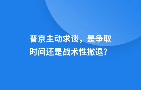 普京主动求谈，是争取时间还是战术性撤退？