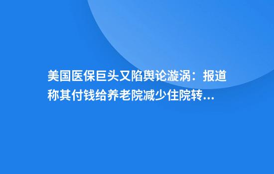 美国医保巨头又陷舆论漩涡：报道称其付钱给养老院减少住院转诊