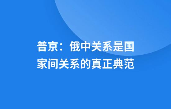 普京：俄中关系是国家间关系的真正典范