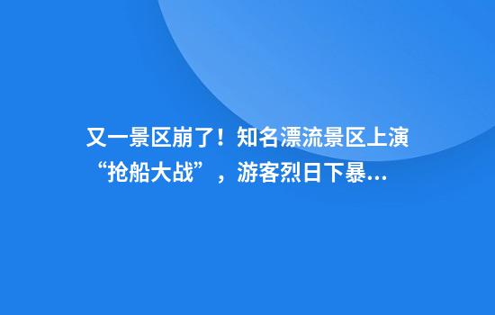 又一景区崩了！知名漂流景区上演“抢船大战”，游客烈日下暴晒数小时，退票呼声不断