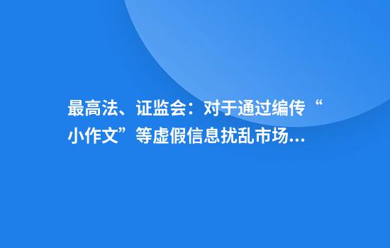 最高法、证监会：对于通过编传“小作文”等虚假信息扰乱市场秩序等行为构成犯罪的依法追究刑事责任