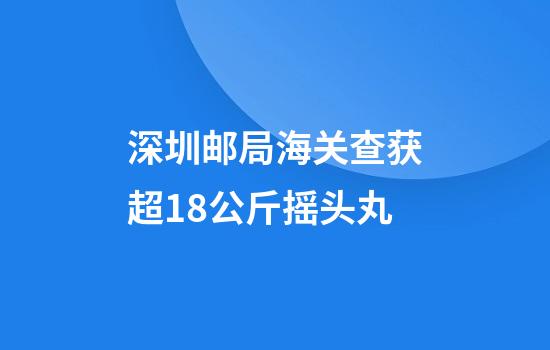 深圳邮局海关查获超18公斤摇头丸