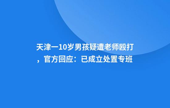 天津一10岁男孩疑遭老师殴打，官方回应：已成立处置专班