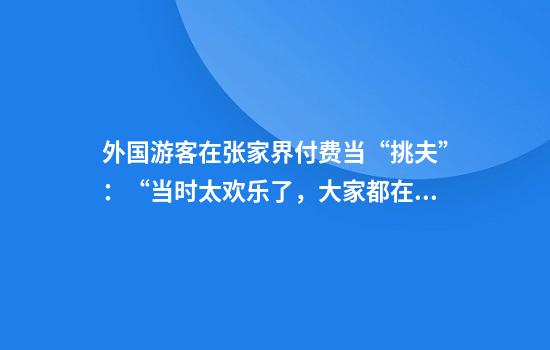 外国游客在张家界付费当“挑夫”：“当时太欢乐了，大家都在笑”
