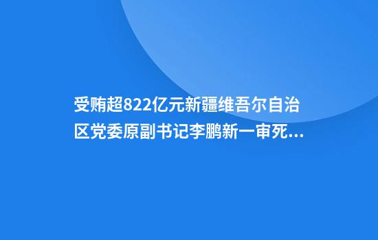 受贿超8.22亿元新疆维吾尔自治区党委原副书记李鹏新一审死缓