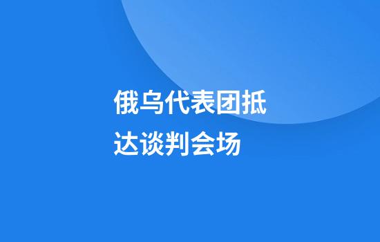 俄乌代表团抵达谈判会场