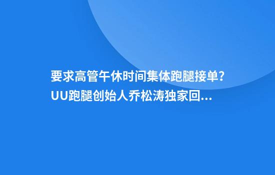要求高管午休时间集体跑腿接单？UU跑腿创始人乔松涛独家回应：我个人也接了4000多块钱