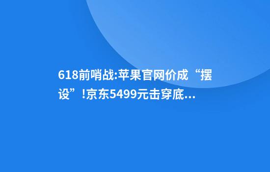 618前哨战:苹果官网价成“摆设”!京东5499元击穿底线，二手平台竟比新机还贵?