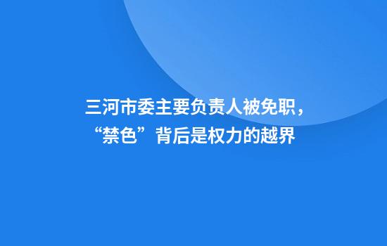 三河市委主要负责人被免职,“禁色”背后是权力的越界