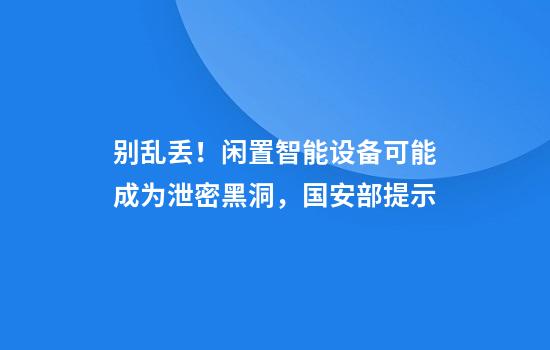 别乱丢！闲置智能设备可能成为泄密黑洞，国安部提示