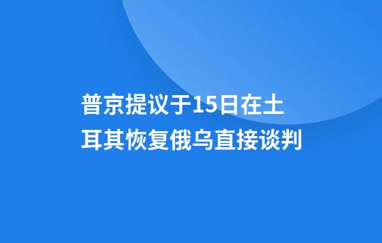 普京提议于15日在土耳其恢复俄乌直接谈判
