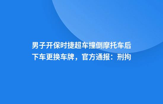 男子开保时捷超车撞倒摩托车后下车更换车牌，官方通报：刑拘