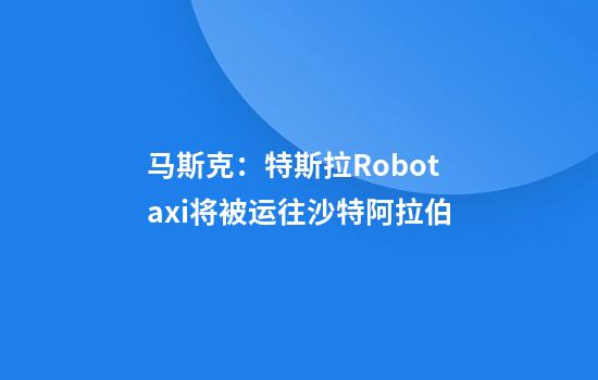 马斯克：特斯拉Robotaxi将被运往沙特阿拉伯