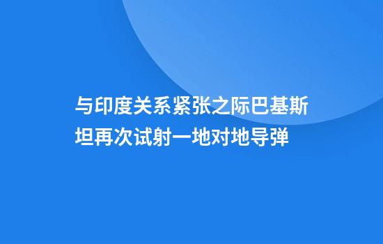 与印度关系紧张之际巴基斯坦再次试射一地对地导弹