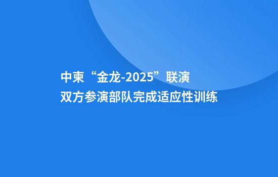 中柬“金龙-2025”联演双方参演部队完成适应性训练