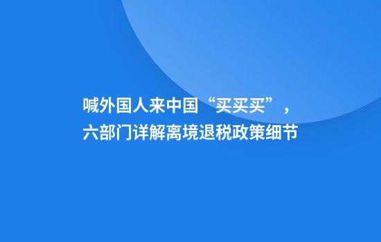 喊外国人来中国“买买买”,六部门详解离境退税政策细节