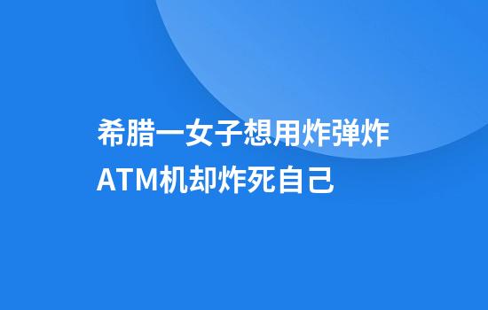 希腊一女子想用炸弹炸ATM机却炸死自己