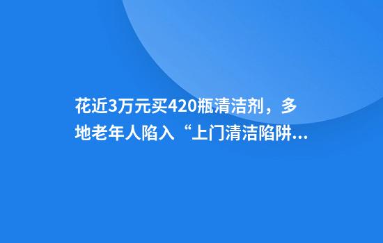 花近3万元买420瓶清洁剂，多地老年人陷入“上门清洁陷阱”