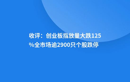 收评:创业板指放量大跌12.5%全市场逾2900只个股跌停