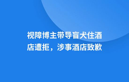 视障博主带导盲犬住酒店遭拒，涉事酒店致歉