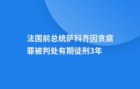 法国前总统萨科齐因贪腐罪被判处有期徒刑3年