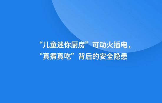 “儿童迷你厨房”可动火插电，“真煮真吃”背后的安全隐患