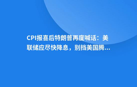 CPI报喜后特朗普再度喊话：美联储应尽快降息，别挡美国腾飞