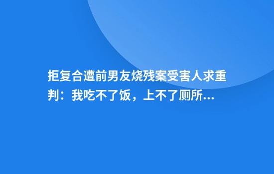 拒复合遭前男友烧残案受害人求重判:我吃不了饭,上不了厕所,12年真的不够