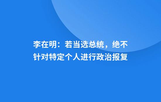 李在明：若当选总统，绝不针对特定个人进行政治报复