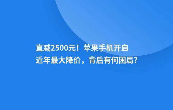 直减2500元！苹果手机开启近年最大降价，背后有何困局？