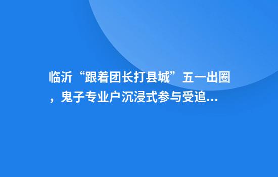 临沂“跟着团长打县城”五一出圈，鬼子专业户沉浸式参与受追捧，网友：怕群众收不住手