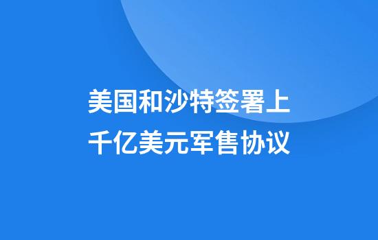 美国和沙特签署上千亿美元军售协议