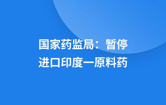 国家药监局:暂停进口印度一原料药