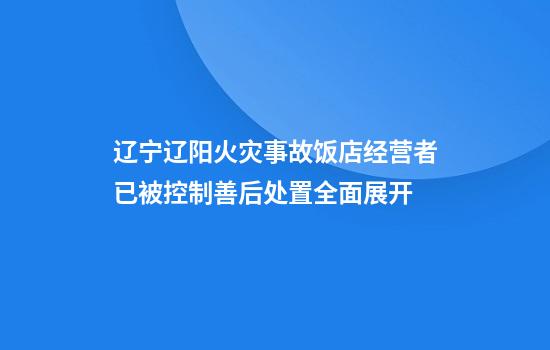 辽宁辽阳火灾事故饭店经营者已被控制善后处置全面展开