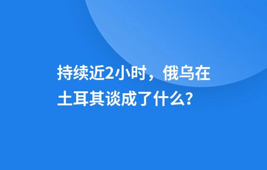 持续近2小时，俄乌在土耳其谈成了什么？
