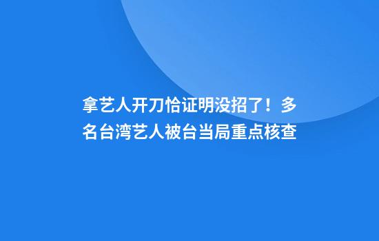 拿艺人开刀恰证明没招了！多名台湾艺人被台当局重点核查