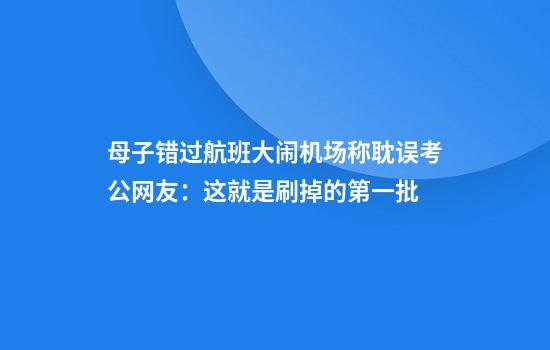 母子错过航班大闹机场称耽误考公网友：这就是刷掉的第一批