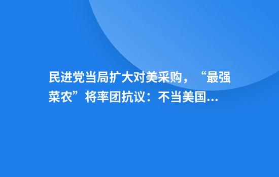 民进党当局扩大对美采购，“最强菜农”将率团抗议：不当美国殖民地
