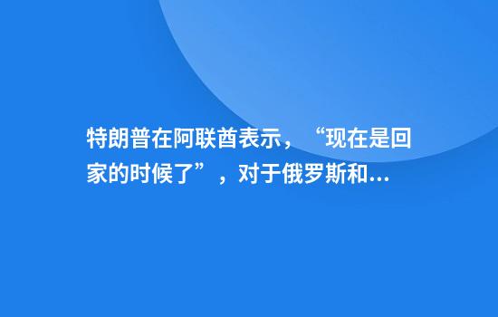 特朗普在阿联酋表示，“现在是回家的时候了”，对于俄罗斯和乌克兰问题“我们将拭目以待”