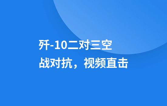 歼-10二对三空战对抗，视频直击